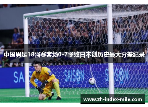 中国男足18强赛客场0-7惨败日本创历史最大分差纪录