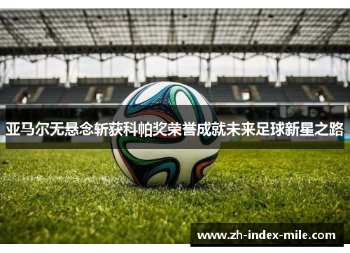 亚马尔无悬念斩获科帕奖荣誉成就未来足球新星之路