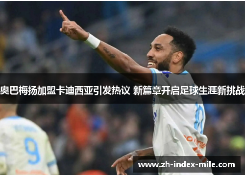 奥巴梅扬加盟卡迪西亚引发热议 新篇章开启足球生涯新挑战 奥巴梅扬加盟卡迪西亚引发热议 新篇章开启足球生涯新挑战